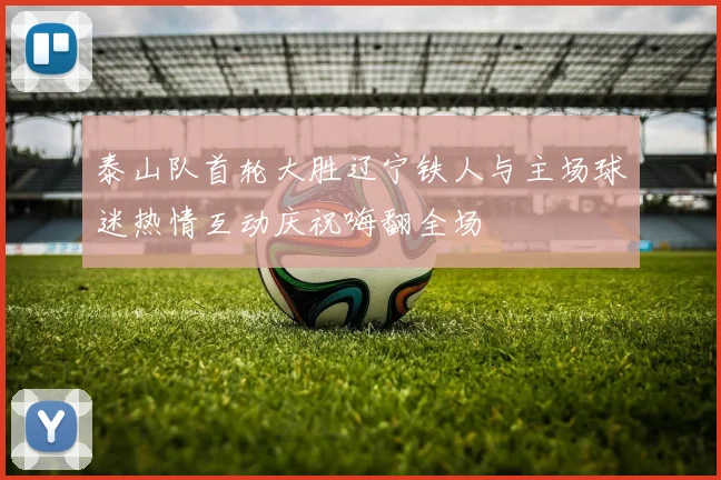 泰山队首轮大胜辽宁铁人与主场球迷热情互动庆祝嗨翻全场