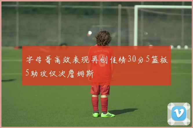 字母哥高效表现再创佳绩30分5篮板5助攻仅次詹姆斯