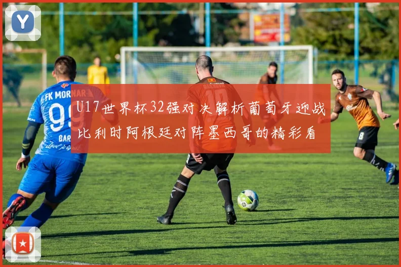 U17世界杯32强对决解析葡萄牙迎战比利时阿根廷对阵墨西哥的精彩看点