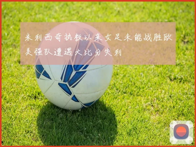 米利西奇执教以来女足未能战胜欧美强队遭遇大比分失利