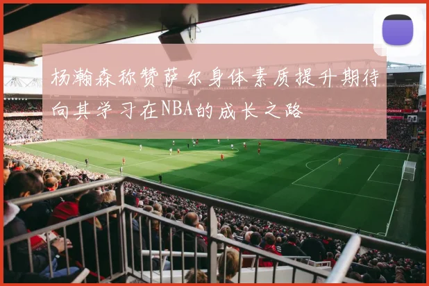 杨瀚森称赞萨尔身体素质提升期待向其学习在NBA的成长之路