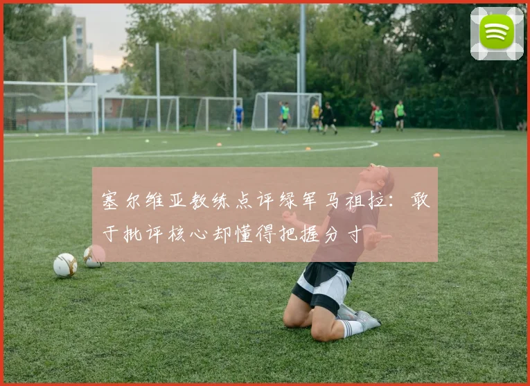 塞尔维亚教练点评绿军马祖拉：敢于批评核心却懂得把握分寸