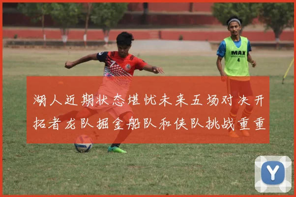 湖人近期状态堪忧未来五场对决开拓者龙队掘金船队和侠队挑战重重