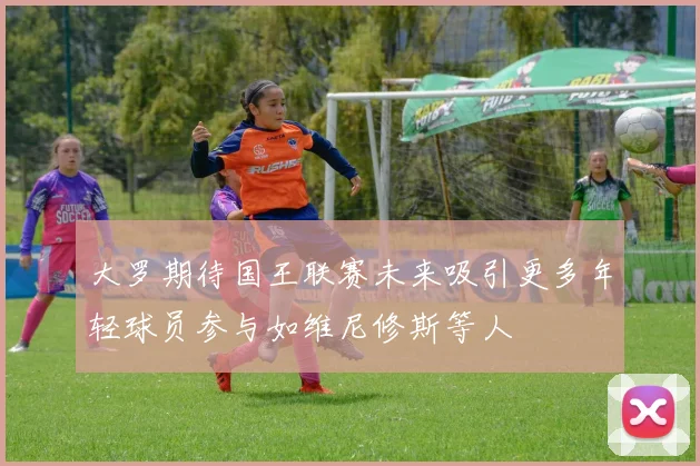 大罗期待国王联赛未来吸引更多年轻球员参与如维尼修斯等人