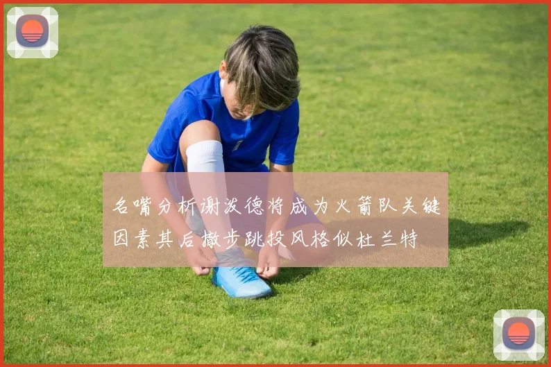 名嘴分析谢泼德将成为火箭队关键因素其后撤步跳投风格似杜兰特