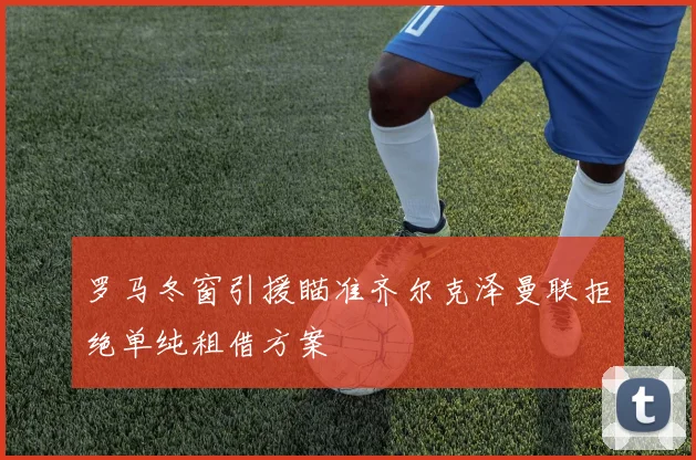 罗马冬窗引援瞄准齐尔克泽曼联拒绝单纯租借方案