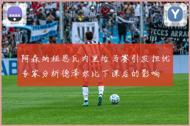 阿森纳租恩瓦内里给马赛引发担忧专家分析德泽尔比下课后的影响