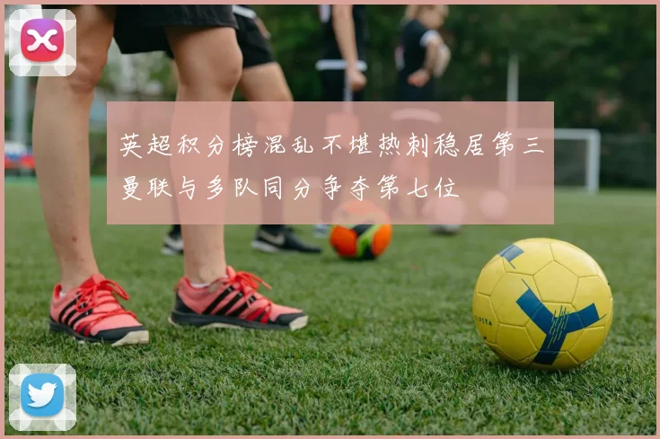 英超积分榜混乱不堪热刺稳居第三曼联与多队同分争夺第七位