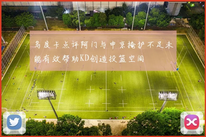 乌度卡点评阿门与申京掩护不足未能有效帮助KD创造投篮空间