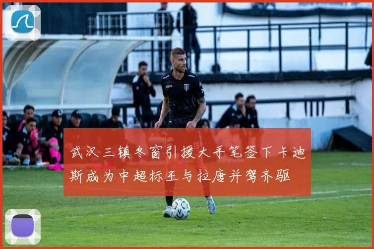 武汉三镇冬窗引援大手笔签下卡迪斯成为中超标王与拉唐并驾齐驱