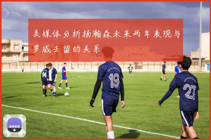美媒体分析杨瀚森未来两年表现与罗威去留的关系